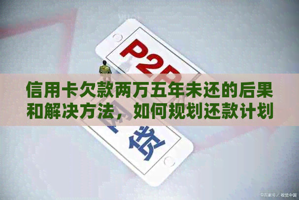 信用卡欠款两万五年未还的后果和解决方法，如何规划还款计划？