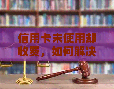 信用卡未使用却收费，如何解决？可能的原因及解决方案