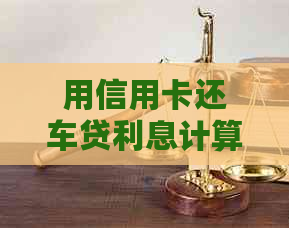 用信用卡还车贷利息计算与还款方式解析：是否合算？会影响额度提升吗？