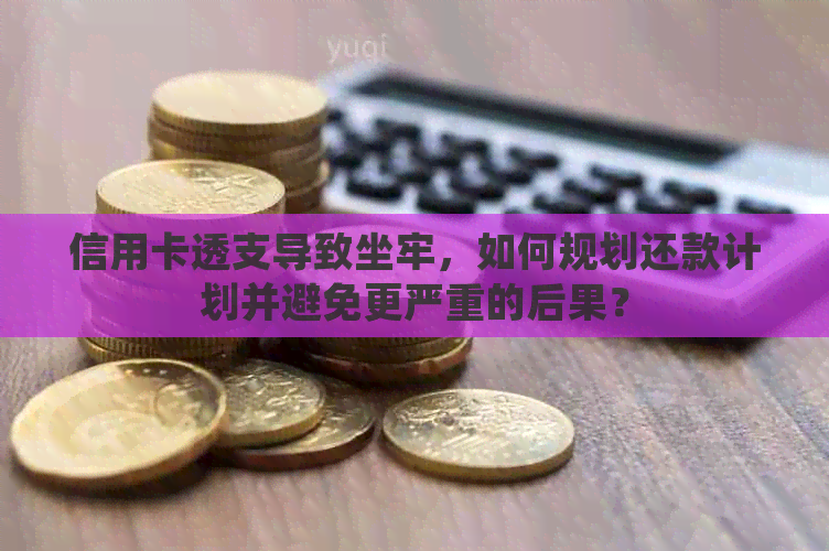 信用卡透支导致坐牢，如何规划还款计划并避免更严重的后果？