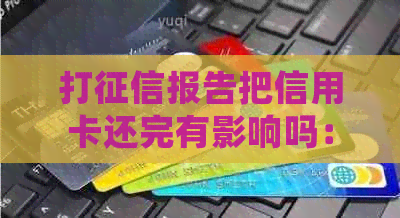 打报告把信用卡还完有影响吗：关于信用卡还款后报告的处理方式