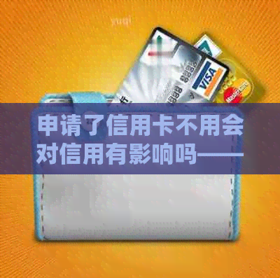 申请了信用卡不用会对信用有影响吗——探讨未使用信用卡的影响及安全性