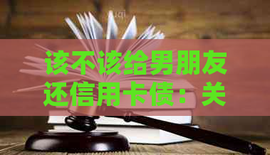 该不该给男朋友还信用卡债：关于借款和贷款的责任界定