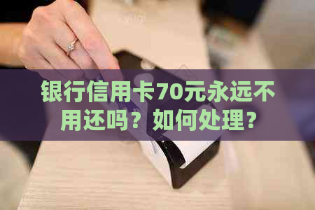 银行信用卡70元永远不用还吗？如何处理？