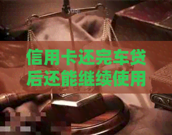 信用卡还完车贷后还能继续使用吗？还款后如何办理相关手续？