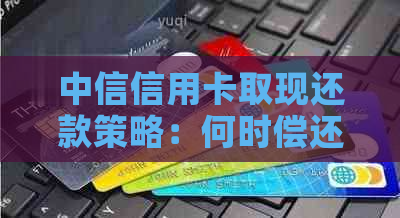 中信信用卡取现还款策略：何时偿还最有利？