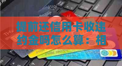 提前还信用卡收违约金吗怎么算：相关手续费与计算方式解析