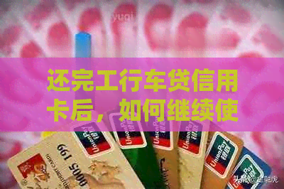 还完工行车贷信用卡后，如何继续使用以及可能的影响