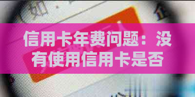 信用卡年费问题：没有使用信用卡是否需要支付年费？