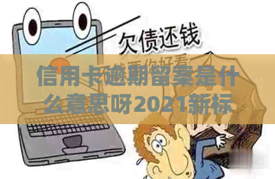 信用卡逾期留案是什么意思呀2021新标准处理方法