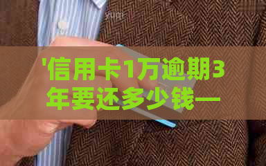 '信用卡1万逾期3年要还多少钱——逾期三年的费用和利息计算'