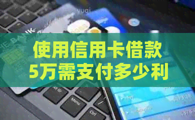 使用信用卡借款5万需支付多少利息？逾期还款会有怎样的后果？