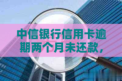 中信银行信用卡逾期两个月未还款，可能带来的后果及解决方法