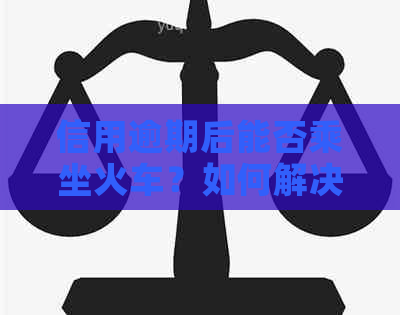 信用逾期后能否乘坐火车？如何解决信用问题以便顺利出行？