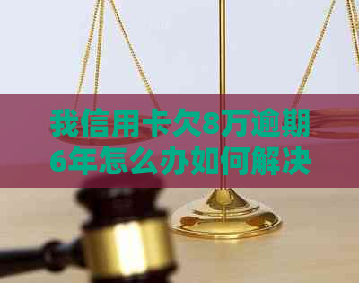 我信用卡欠8万逾期6年怎么办如何解决？逾期后的影响与处理方法