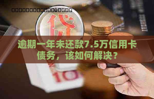 逾期一年未还款7.5万信用卡债务，该如何解决？