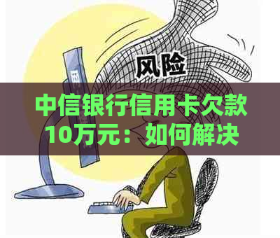 中信银行信用卡欠款10万元：如何解决还款问题和相关影响？