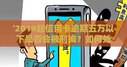 '2019起信用卡逾期五万以下是否会被刑拘？如何处理相关问题？'