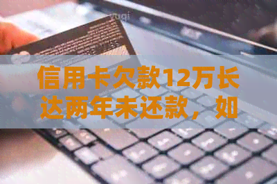 信用卡欠款12万长达两年未还款，如何解决逾期问题与债务重组？