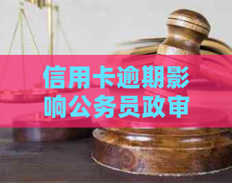 信用卡逾期影响公务员政审：如何解决信用问题避免被刷出来？