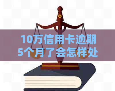 10万信用卡逾期5个月了会怎样处理和处罚