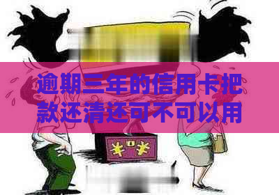 逾期三年的信用卡把款还清还可不可以用了：三年后重获信用卡使用权？