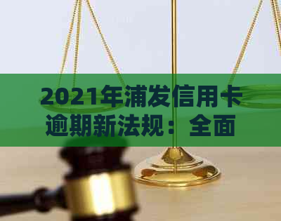 2021年浦发信用卡逾期新法规：全面解读、应对措与解决方法大全