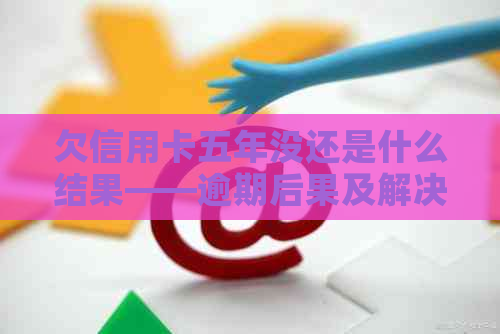 欠信用卡五年没还是什么结果——逾期后果及解决方法