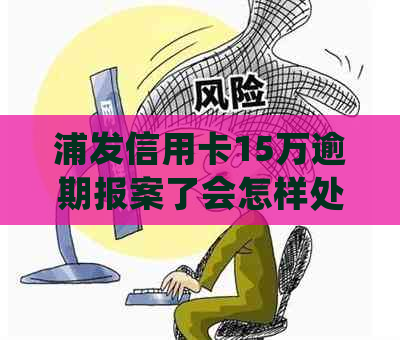 浦发信用卡15万逾期报案了会怎样处罚：探讨10万逾期的情况