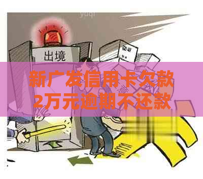 新广发信用卡欠款2万元逾期不还款，将会面临的后果与解决方案