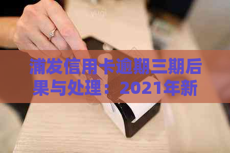 浦发信用卡逾期三期后果与处理：2021年新法规详解