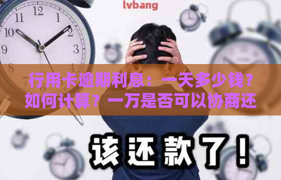 行用卡逾期利息：一天多少钱？如何计算？一万是否可以协商还本息？