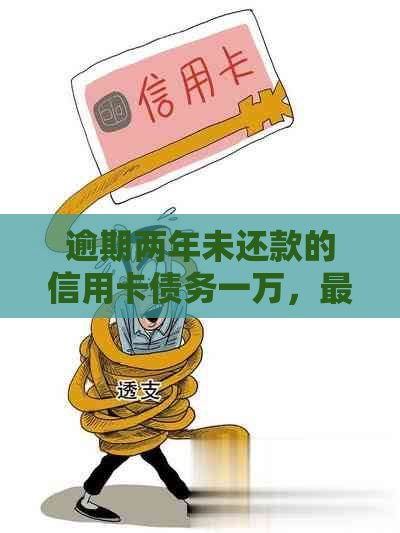 逾期两年未还款的信用卡债务一万，最需要偿还多少金额？