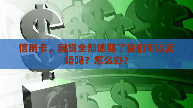 信用卡，网贷全部逾期了我们可以离婚吗？怎么办？