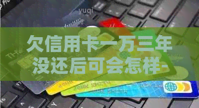 欠信用卡一万三年没还后可会怎样-欠信用卡一万三年没还后可会怎样?