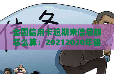 全国信用卡逾期未偿总额怎么算：20212020年银行信用卡逾期数据汇总