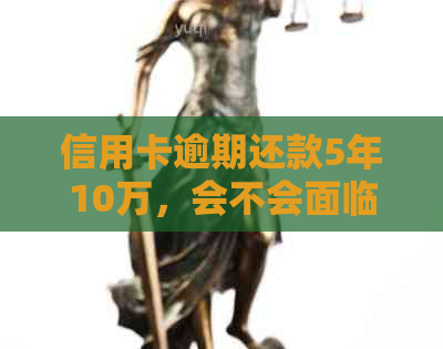 信用卡逾期还款5年10万，会不会面临刑事责任和牢狱之灾？解答您的所有疑问