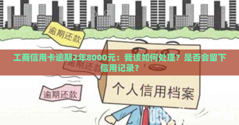 工商信用卡逾期2年8000元：我该如何处理？是否会留下信用记录？