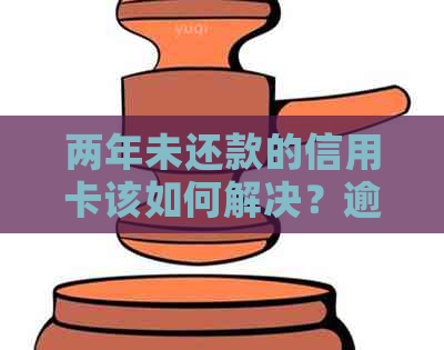 两年未还款的信用卡该如何解决？逾期还款后果与解决方法全面解析