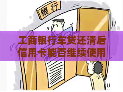 工商银行车贷还清后信用卡能否继续使用？额度会提高吗？