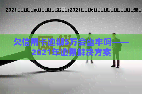 欠信用卡逾期5万会坐牢吗——2021年逾期解决方案