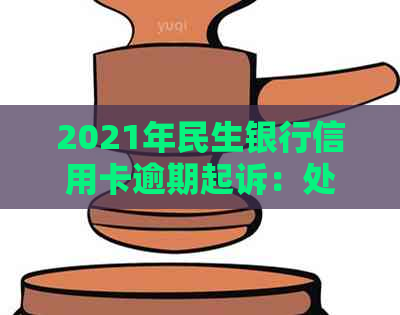 2021年民生银行信用卡逾期起诉：处理方法与后果