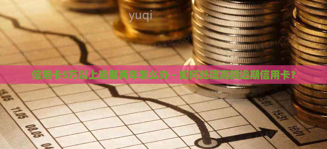 信用卡5万以上逾期两年怎么办 - 如何处理高额逾期信用卡？