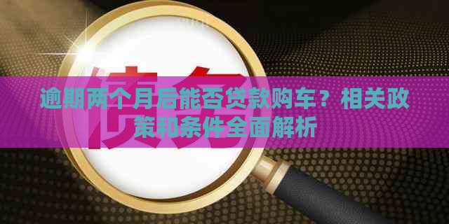 逾期两个月后能否贷款购车？相关政策和条件全面解析