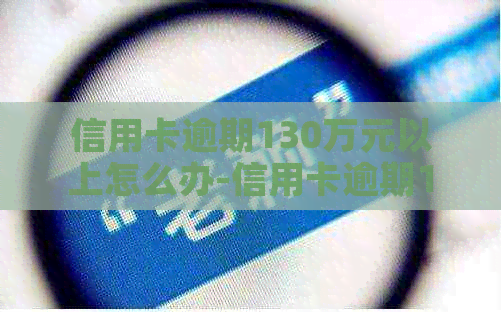 信用卡逾期130万元以上怎么办-信用卡逾期130万元以上怎么办呢