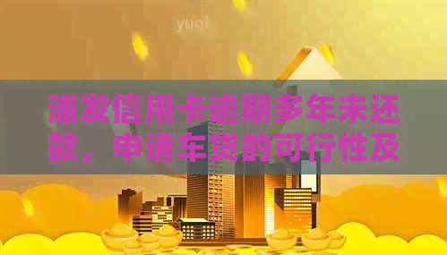 浦发信用卡逾期多年未还款，申请车贷的可行性及相关影响全解析