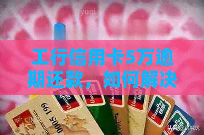 工行信用卡5万逾期还款，如何解决逾期问题？