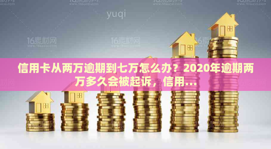 信用卡从两万逾期到七万怎么办？2020年逾期两万多久会被起诉，信用...