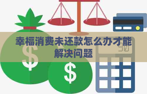 幸福消费未还款怎么办才能解决问题