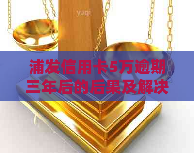 浦发信用卡5万逾期三年后的后果及解决方案